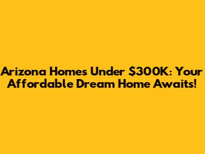Arizona Homes Under $300K: Your Affordable Dream Home Awaits!