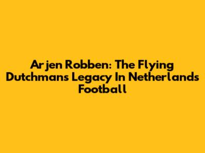 Arjen Robben: The Flying Dutchman's Legacy In Netherlands Football