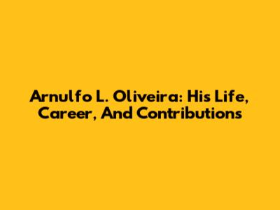 Arnulfo L. Oliveira: His Life, Career, And Contributions