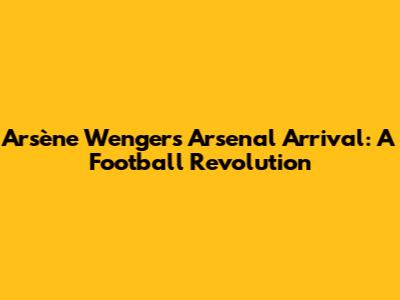 Arsène Wenger's Arsenal Arrival: A Football Revolution