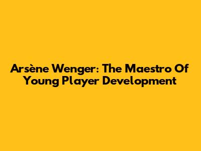 Arsène Wenger: The Maestro Of Young Player Development