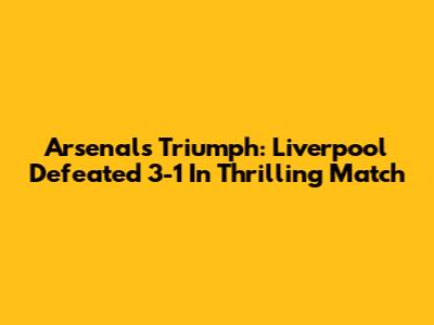 Arsenal's Triumph: Liverpool Defeated 3-1 In Thrilling Match