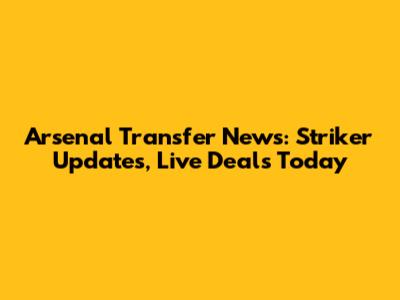 Arsenal Transfer News: Striker Updates, Live Deals Today