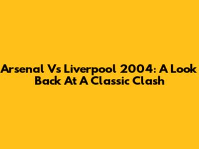 Arsenal Vs Liverpool 2004: A Look Back At A Classic Clash