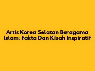 Artis Korea Selatan Beragama Islam: Fakta Dan Kisah Inspiratif