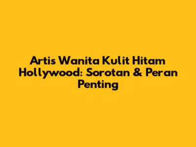 Artis Wanita Kulit Hitam Hollywood: Sorotan & Peran Penting