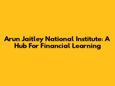 Arun Jaitley National Institute: A Hub For Financial Learning