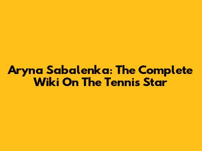 Aryna Sabalenka: The Complete Wiki On The Tennis Star