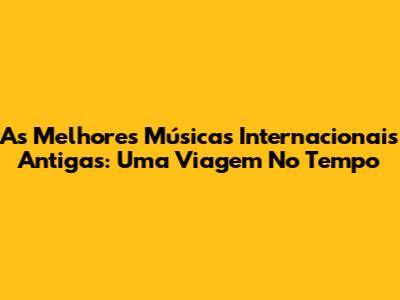 As Melhores Músicas Internacionais Antigas: Uma Viagem No Tempo