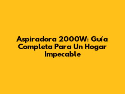 Aspiradora 2000W: Guía Completa Para Un Hogar Impecable