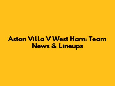 Aston Villa V West Ham: Team News & Lineups