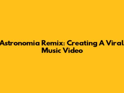 Astronomia Remix: Creating A Viral Music Video