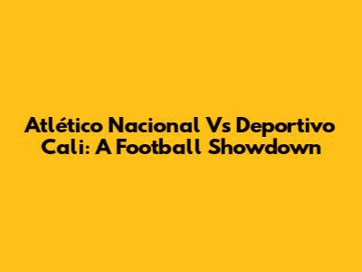 Atlético Nacional Vs Deportivo Cali: A Football Showdown
