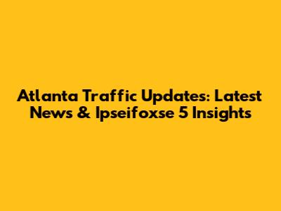 Atlanta Traffic Updates: Latest News & Ipseifoxse 5 Insights