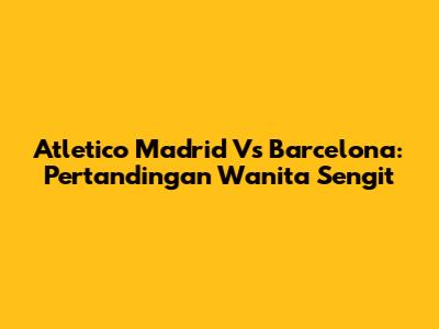 Atletico Madrid Vs Barcelona: Pertandingan Wanita Sengit