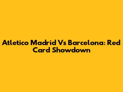 Atletico Madrid Vs Barcelona: Red Card Showdown