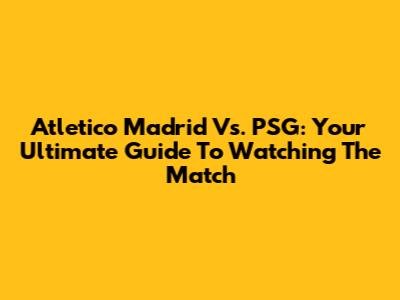Atletico Madrid Vs. PSG: Your Ultimate Guide To Watching The Match