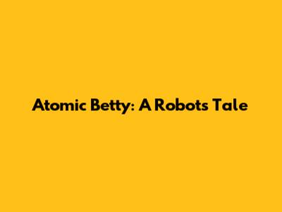 Atomic Betty: A Robot's Tale