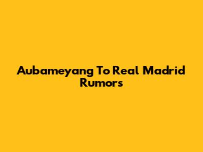 Aubameyang To Real Madrid Rumors