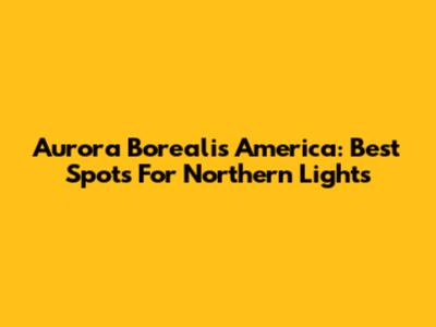 Aurora Borealis America: Best Spots For Northern Lights