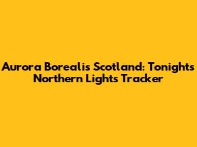 Aurora Borealis Scotland: Tonight's Northern Lights Tracker