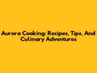 Aurora Cooking: Recipes, Tips, And Culinary Adventures
