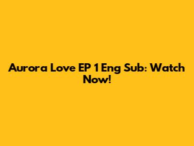 Aurora Love EP 1 Eng Sub: Watch Now!