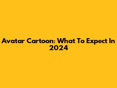 Avatar Cartoon: What To Expect In 2024