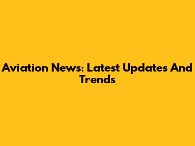 Aviation News: Latest Updates And Trends