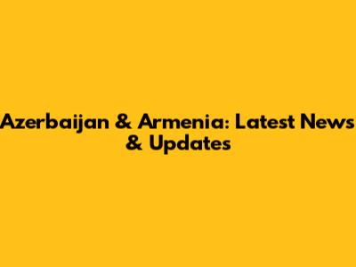 Azerbaijan & Armenia: Latest News & Updates