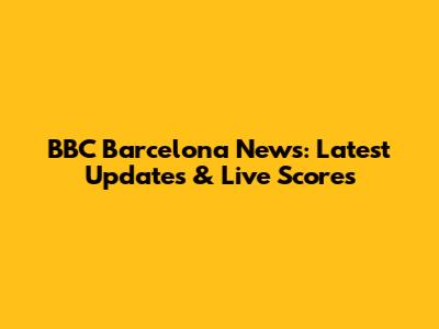 BBC Barcelona News: Latest Updates & Live Scores