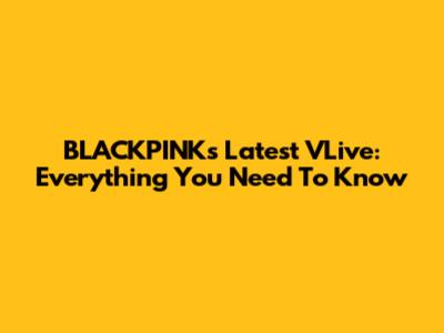 BLACKPINK's Latest VLive: Everything You Need To Know