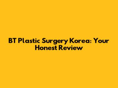 BT Plastic Surgery Korea: Your Honest Review