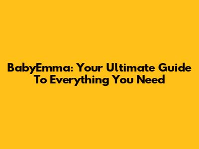 BabyEmma: Your Ultimate Guide To Everything You Need