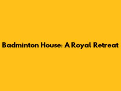 Badminton House: A Royal Retreat