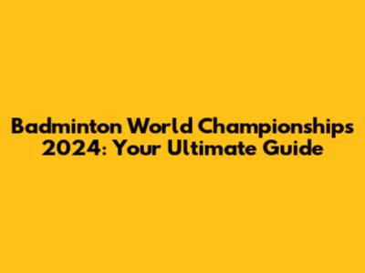 Badminton World Championships 2024: Your Ultimate Guide