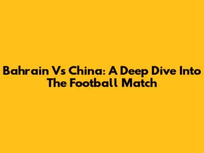 Bahrain Vs China: A Deep Dive Into The Football Match