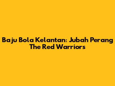 Baju Bola Kelantan: Jubah Perang The Red Warriors