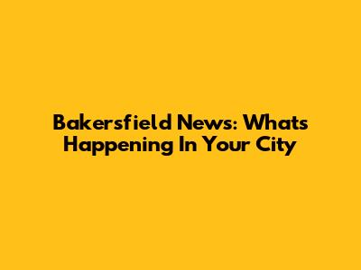 Bakersfield News: What's Happening In Your City