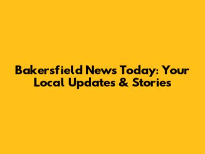 Bakersfield News Today: Your Local Updates & Stories