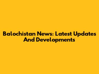 Balochistan News: Latest Updates And Developments