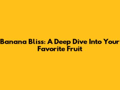 Banana Bliss: A Deep Dive Into Your Favorite Fruit