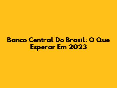 Banco Central Do Brasil: O Que Esperar Em 2023