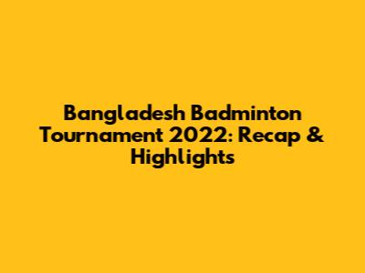 Bangladesh Badminton Tournament 2022: Recap & Highlights