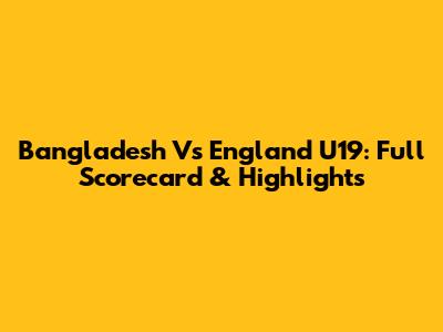 Bangladesh Vs England U19: Full Scorecard & Highlights