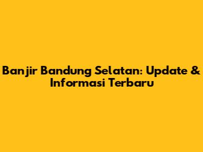 Banjir Bandung Selatan: Update & Informasi Terbaru
