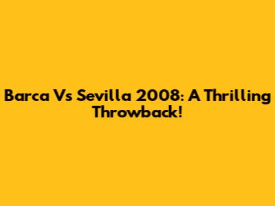 Barca Vs Sevilla 2008: A Thrilling Throwback!
