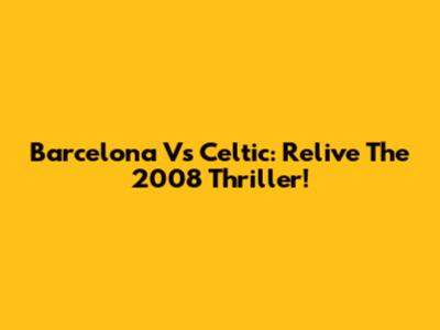 Barcelona Vs Celtic: Relive The 2008 Thriller!