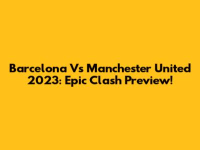 Barcelona Vs Manchester United 2023: Epic Clash Preview!