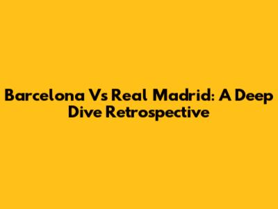 Barcelona Vs Real Madrid: A Deep Dive Retrospective